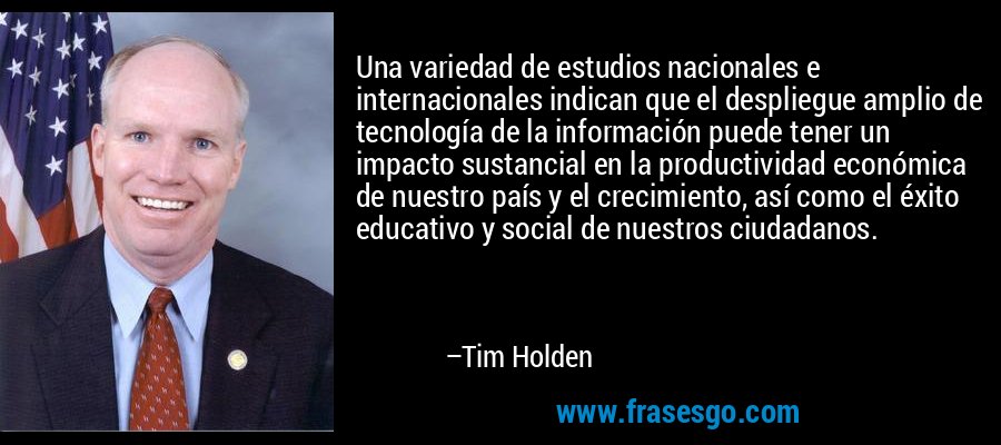 Una variedad de estudios nacionales e internacionales indican que el despliegue amplio de tecnología de la información puede tener un impacto sustancial en la productividad económica de nuestro país y el crecimiento, así como el éxito educativo y social de nuestros ciudadanos. – Tim Holden