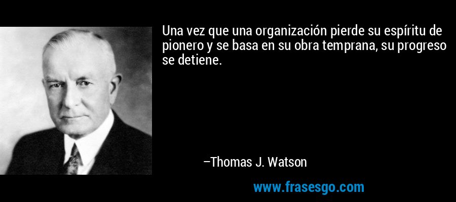 Una vez que una organización pierde su espíritu de pionero y se basa en su obra temprana, su progreso se detiene. – Thomas J. Watson