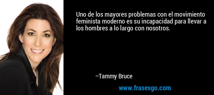 Uno de los mayores problemas con el movimiento feminista moderno es su incapacidad para llevar a los hombres a lo largo con nosotros. – Tammy Bruce