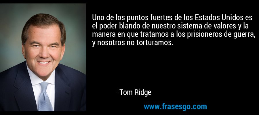 Uno de los puntos fuertes de los Estados Unidos es el poder blando de nuestro sistema de valores y la manera en que tratamos a los prisioneros de guerra, y nosotros no torturamos. – Tom Ridge