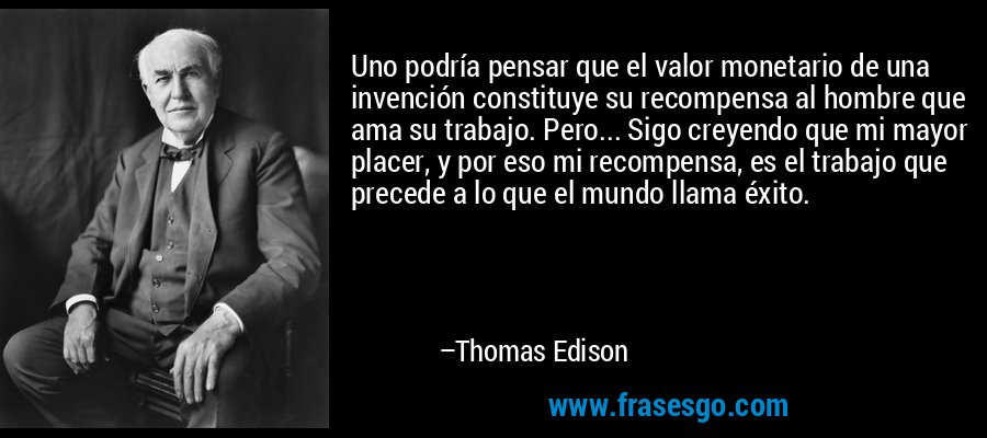 Uno podría pensar que el valor monetario de una invención constituye su recompensa al hombre que ama su trabajo. Pero... Sigo creyendo que mi mayor placer, y por eso mi recompensa, es el trabajo que precede a lo que el mundo llama éxito. – Thomas Edison