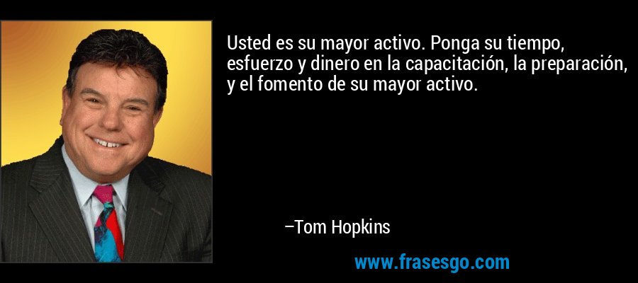 Usted es su mayor activo. Ponga su tiempo, esfuerzo y dinero en la capacitación, la preparación, y el fomento de su mayor activo. – Tom Hopkins