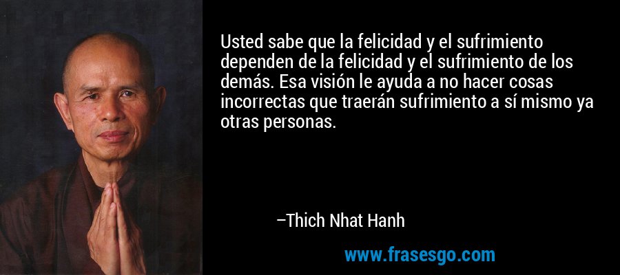Usted sabe que la felicidad y el sufrimiento dependen de la felicidad y el sufrimiento de los demás. Esa visión le ayuda a no hacer cosas incorrectas que traerán sufrimiento a sí mismo ya otras personas. – Thich Nhat Hanh