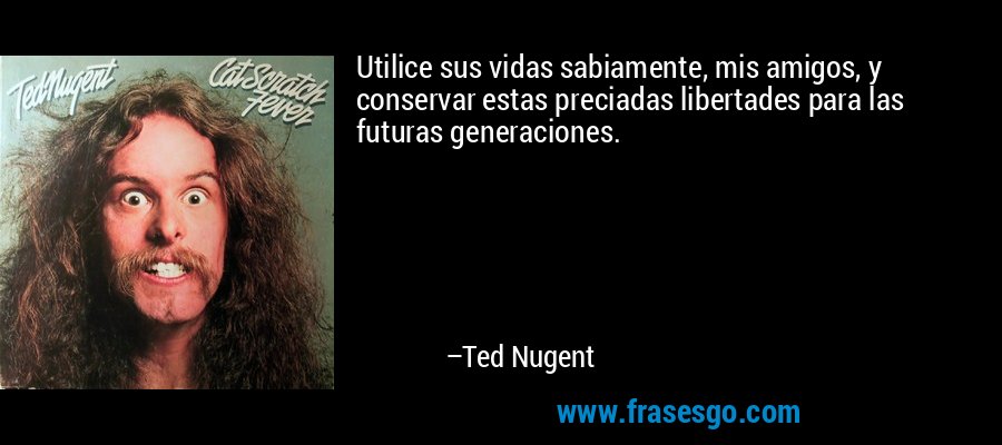 Utilice sus vidas sabiamente, mis amigos, y conservar estas preciadas libertades para las futuras generaciones. – Ted Nugent