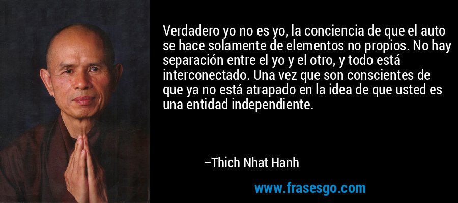 Verdadero yo no es yo, la conciencia de que el auto se hace solamente de elementos no propios. No hay separación entre el yo y el otro, y todo está interconectado. Una vez que son conscientes de que ya no está atrapado en la idea de que usted es una entidad independiente. – Thich Nhat Hanh