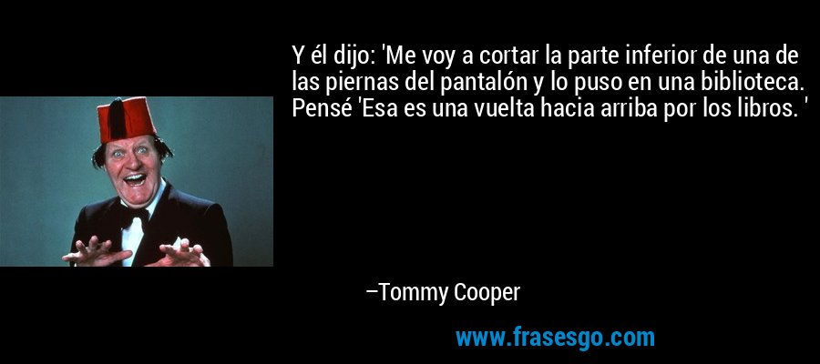 Y él dijo: 'Me voy a cortar la parte inferior de una de las piernas del pantalón y lo puso en una biblioteca. Pensé 'Esa es una vuelta hacia arriba por los libros. ' – Tommy Cooper