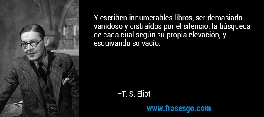 Y escriben innumerables libros, ser demasiado vanidoso y distraídos por el silencio: la búsqueda de cada cual según su propia elevación, y esquivando su vacío. – T. S. Eliot