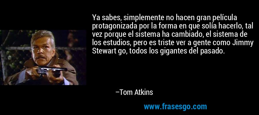 Ya sabes, simplemente no hacen gran película protagonizada por la forma en que solía hacerlo, tal vez porque el sistema ha cambiado, el sistema de los estudios, pero es triste ver a gente como Jimmy Stewart go, todos los gigantes del pasado. – Tom Atkins