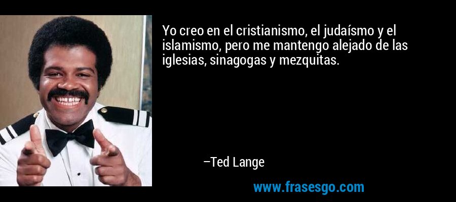 Yo creo en el cristianismo, el judaísmo y el islamismo, pero me mantengo alejado de las iglesias, sinagogas y mezquitas. – Ted Lange