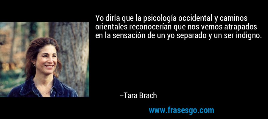 Yo diría que la psicología occidental y caminos orientales reconocerían que nos vemos atrapados en la sensación de un yo separado y un ser indigno. – Tara Brach
