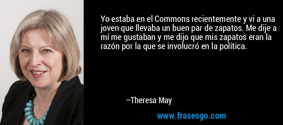Yo estaba en el Commons recientemente y vi a una joven que llevaba un buen par de zapatos. Me dije a mí me gustaban y me dijo que mis zapatos eran la razón por la que se involucró en la política. – Theresa May