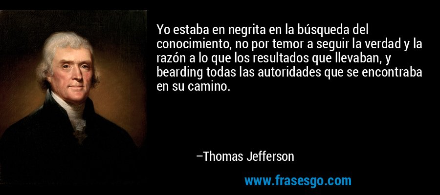 Yo estaba en negrita en la búsqueda del conocimiento, no por temor a seguir la verdad y la razón a lo que los resultados que llevaban, y bearding todas las autoridades que se encontraba en su camino. – Thomas Jefferson