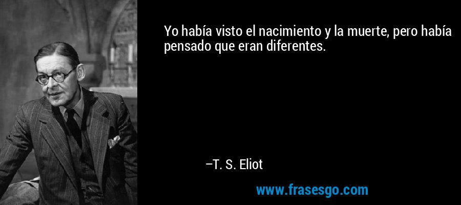 Yo había visto el nacimiento y la muerte, pero había pensado que eran diferentes. – T. S. Eliot