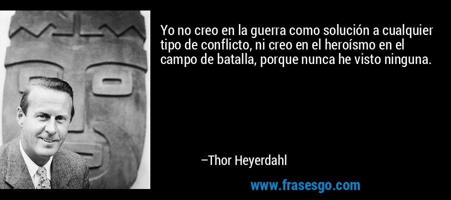 Yo no creo en la guerra como solución a cualquier tipo de conflicto, ni creo en el heroísmo en el campo de batalla, porque nunca he visto ninguna. – Thor Heyerdahl