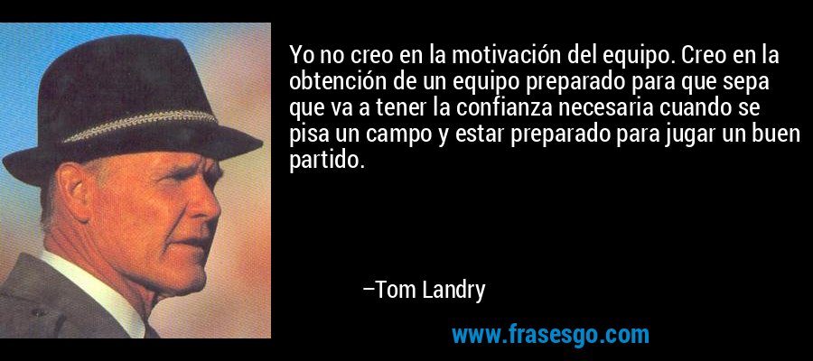 Yo no creo en la motivación del equipo. Creo en la obtención de un equipo preparado para que sepa que va a tener la confianza necesaria cuando se pisa un campo y estar preparado para jugar un buen partido. – Tom Landry
