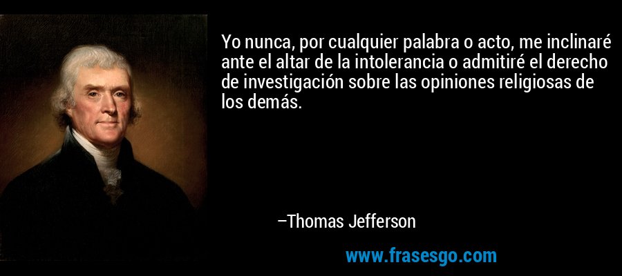 Yo nunca, por cualquier palabra o acto, me inclinaré ante el altar de la intolerancia o admitiré el derecho de investigación sobre las opiniones religiosas de los demás. – Thomas Jefferson