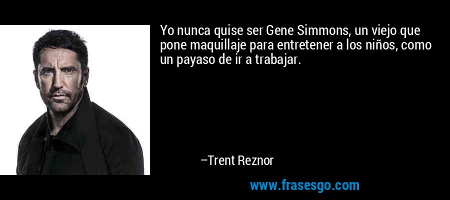 Yo nunca quise ser Gene Simmons, un viejo que pone maquillaje para entretener a los niños, como un payaso de ir a trabajar. – Trent Reznor