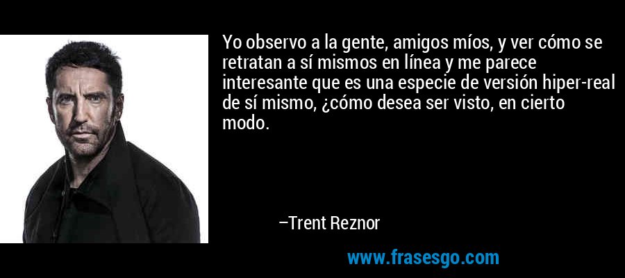 Yo observo a la gente, amigos míos, y ver cómo se retratan a sí mismos en línea y me parece interesante que es una especie de versión hiper-real de sí mismo, ¿cómo desea ser visto, en cierto modo. – Trent Reznor