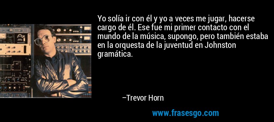 Yo solía ir con él y yo a veces me jugar, hacerse cargo de él. Ese fue mi primer contacto con el mundo de la música, supongo, pero también estaba en la orquesta de la juventud en Johnston gramática. – Trevor Horn