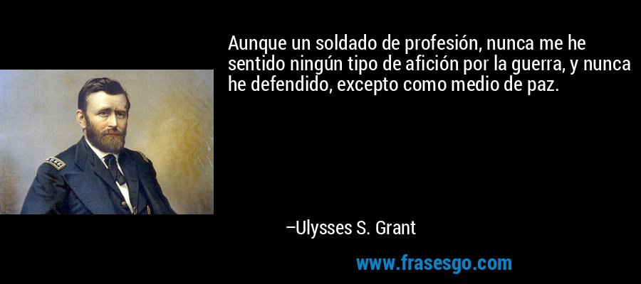 Aunque un soldado de profesión, nunca me he sentido ningún tipo de afición por la guerra, y nunca he defendido, excepto como medio de paz. – Ulysses S. Grant