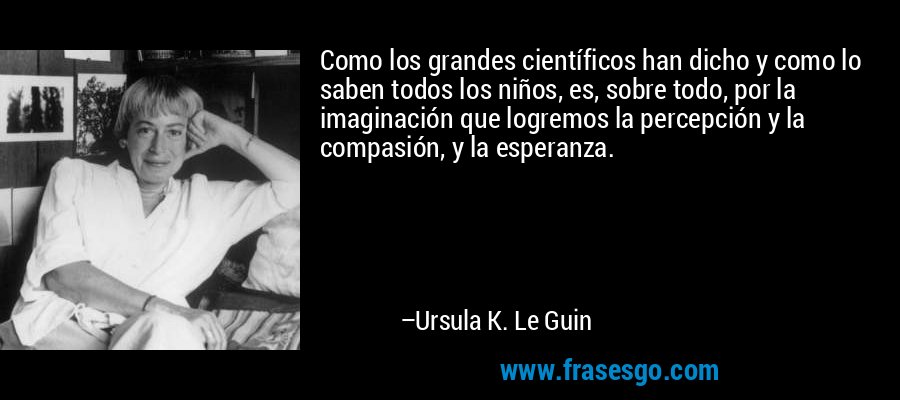 Como los grandes científicos han dicho y como lo saben todos los niños, es, sobre todo, por la imaginación que logremos la percepción y la compasión, y la esperanza. – Ursula K. Le Guin