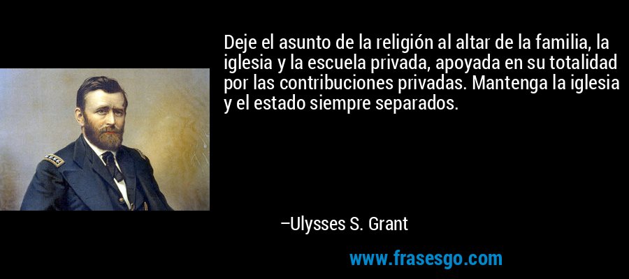 Deje el asunto de la religión al altar de la familia, la iglesia y la escuela privada, apoyada en su totalidad por las contribuciones privadas. Mantenga la iglesia y el estado siempre separados. – Ulysses S. Grant