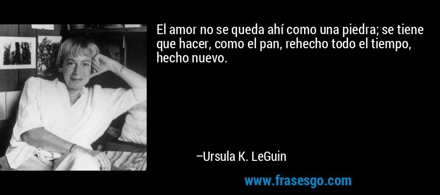 El amor no se queda ahí como una piedra; se tiene que hacer, como el pan, rehecho todo el tiempo, hecho nuevo. – Ursula K. LeGuin