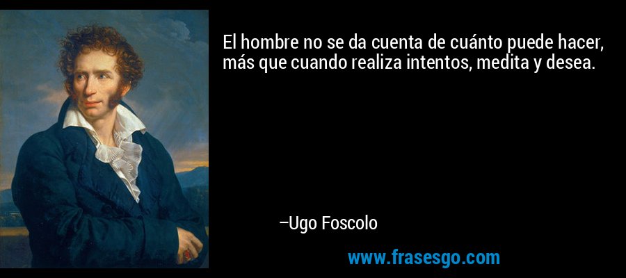 El hombre no se da cuenta de cuánto puede hacer, más que cuando realiza intentos, medita y desea. – Ugo Foscolo