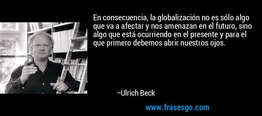 En consecuencia, la globalización no es sólo algo que va a afectar y nos amenazan en el futuro, sino algo que está ocurriendo en el presente y para el que primero debemos abrir nuestros ojos. – Ulrich Beck