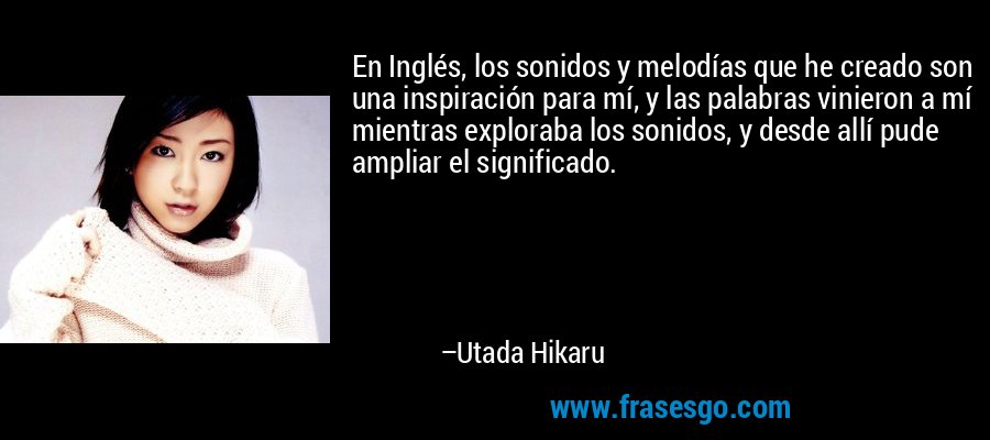 En Inglés, los sonidos y melodías que he creado son una inspiración para mí, y las palabras vinieron a mí mientras exploraba los sonidos, y desde allí pude ampliar el significado. – Utada Hikaru