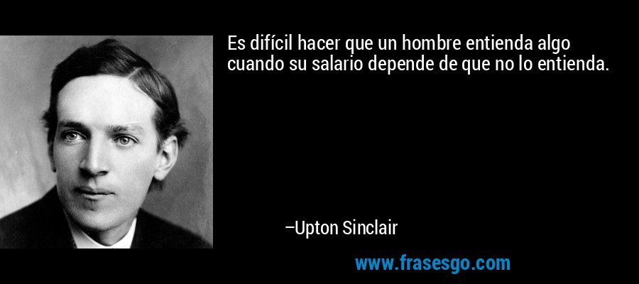 Es difícil hacer que un hombre entienda algo cuando su salario depende de que no lo entienda. – Upton Sinclair