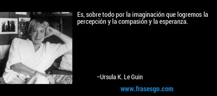 Es, sobre todo por la imaginación que logremos la percepción y la compasión y la esperanza. – Ursula K. Le Guin
