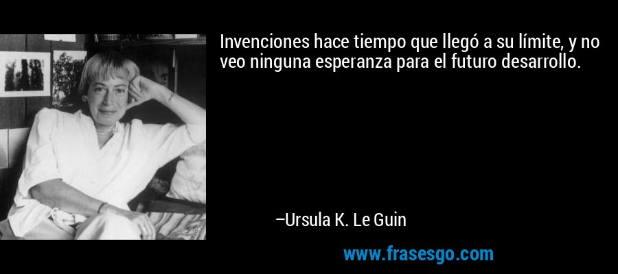 Invenciones hace tiempo que llegó a su límite, y no veo ninguna esperanza para el futuro desarrollo. – Ursula K. Le Guin