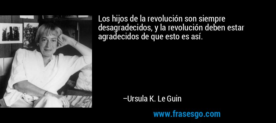 Los hijos de la revolución son siempre desagradecidos, y la revolución deben estar agradecidos de que esto es así. – Ursula K. Le Guin