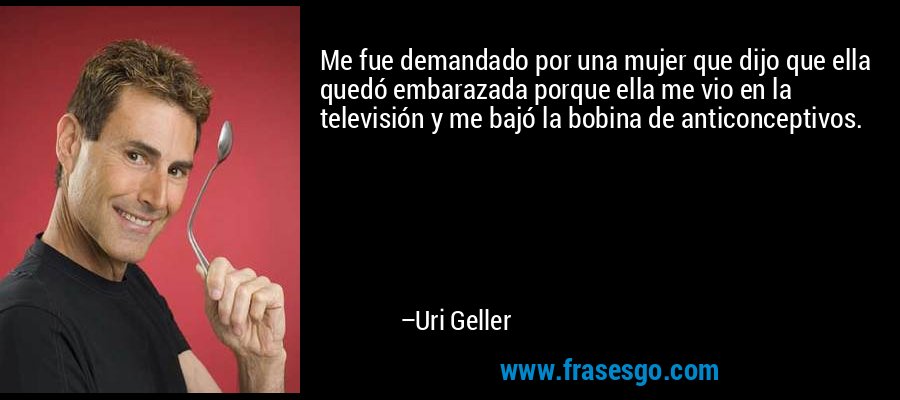 Me fue demandado por una mujer que dijo que ella quedó embarazada porque ella me vio en la televisión y me bajó la bobina de anticonceptivos. – Uri Geller