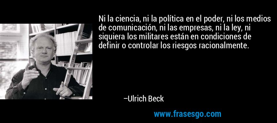 Ni la ciencia, ni la política en el poder, ni los medios de comunicación, ni las empresas, ni la ley, ni siquiera los militares están en condiciones de definir o controlar los riesgos racionalmente. – Ulrich Beck