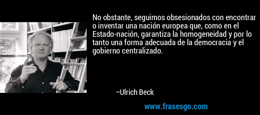 No obstante, seguimos obsesionados con encontrar o inventar una nación europea que, como en el Estado-nación, garantiza la homogeneidad y por lo tanto una forma adecuada de la democracia y el gobierno centralizado. – Ulrich Beck