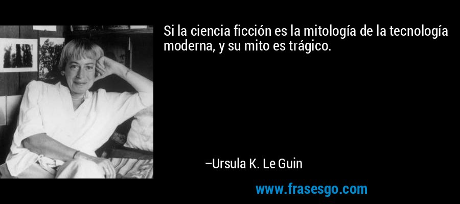 Si la ciencia ficción es la mitología de la tecnología moderna, y su mito es trágico. – Ursula K. Le Guin