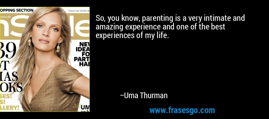 So, you know, parenting is a very intimate and amazing experience and one of the best experiences of my life. – Uma Thurman