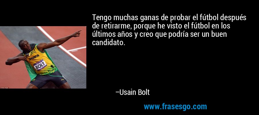 Tengo muchas ganas de probar el fútbol después de retirarme, porque he visto el fútbol en los últimos años y creo que podría ser un buen candidato. – Usain Bolt