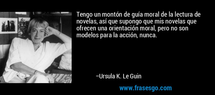Tengo un montón de guía moral de la lectura de novelas, así que supongo que mis novelas que ofrecen una orientación moral, pero no son modelos para la acción, nunca. – Ursula K. Le Guin