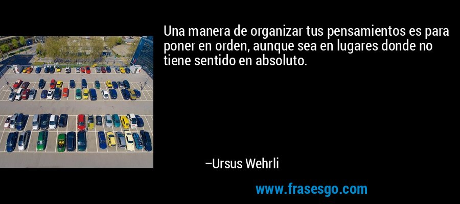 Una manera de organizar tus pensamientos es para poner en orden, aunque sea en lugares donde no tiene sentido en absoluto. – Ursus Wehrli