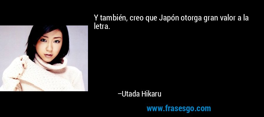 Y también, creo que Japón otorga gran valor a la letra. – Utada Hikaru