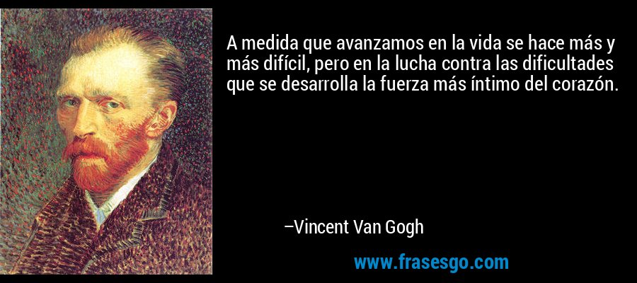 A medida que avanzamos en la vida se hace más y más difícil, pero en la lucha contra las dificultades que se desarrolla la fuerza más íntimo del corazón. – Vincent Van Gogh