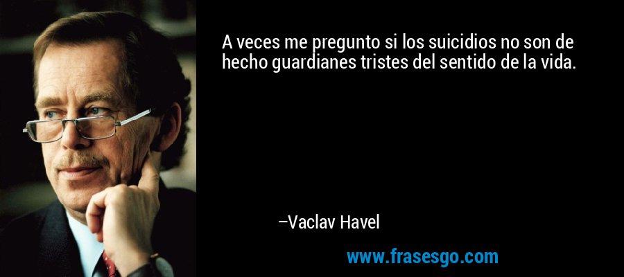 A veces me pregunto si los suicidios no son de hecho guardianes tristes del sentido de la vida. – Vaclav Havel