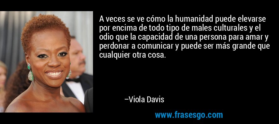 A veces se ve cómo la humanidad puede elevarse por encima de todo tipo de males culturales y el odio que la capacidad de una persona para amar y perdonar a comunicar y puede ser más grande que cualquier otra cosa. – Viola Davis