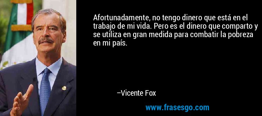 Afortunadamente, no tengo dinero que está en el trabajo de mi vida. Pero es el dinero que comparto y se utiliza en gran medida para combatir la pobreza en mi país. – Vicente Fox
