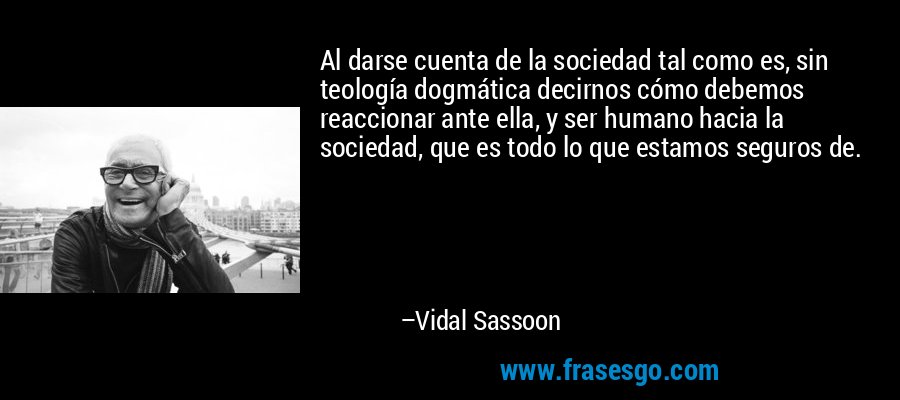 Al darse cuenta de la sociedad tal como es, sin teología dogmática decirnos cómo debemos reaccionar ante ella, y ser humano hacia la sociedad, que es todo lo que estamos seguros de. – Vidal Sassoon