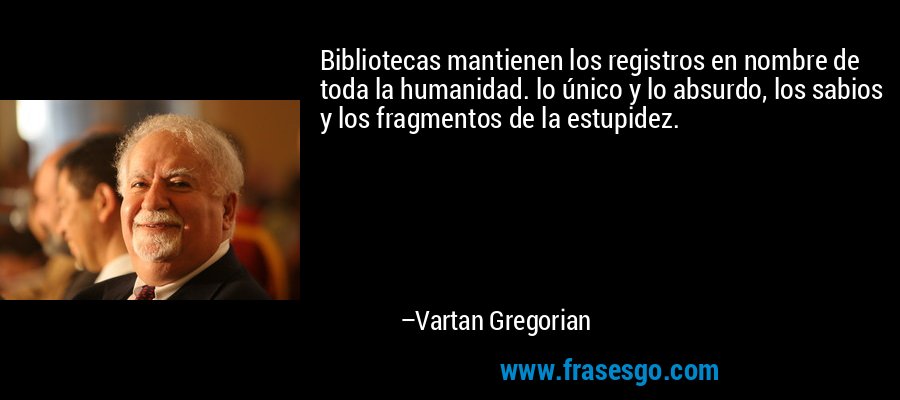 Bibliotecas mantienen los registros en nombre de toda la humanidad. lo único y lo absurdo, los sabios y los fragmentos de la estupidez. – Vartan Gregorian