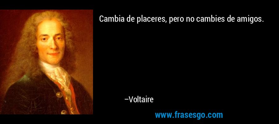Cambia de placeres, pero no cambies de amigos. – Voltaire